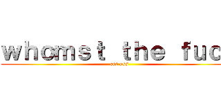 ｗｈｏｍｓｔ ｔｈｅ ｆｕｃｃ (eat ass)