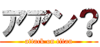 アアン？ (attack on titan)