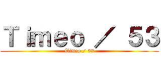 Ｔｉｍｅｏ ／ ５３ (Timeo / 53)