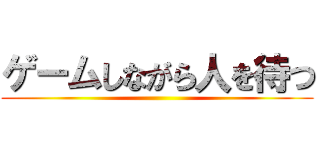 ゲームしながら人を待つ ()