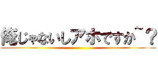 俺じゃないしアホですか~？ ()