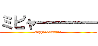 ミピャーーーーー (mipyaaaaaaaaaa)