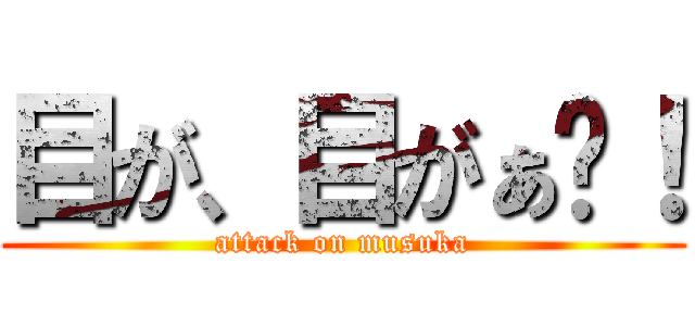 目が、目がぁ〜！ (attack on musuka)