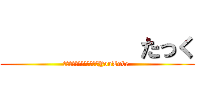           たっく (　　　　　　　　　　　　YouTube )