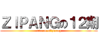 ＺＩＰＡＮＧの１２期 (12term of　zipang)