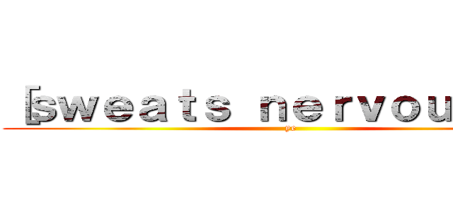 ［ｓｗｅａｔｓ ｎｅｒｖｏｕｓｌｙ］ (ye)