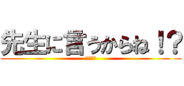 先生に言うからね！？ (チクるよ)