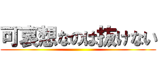 可哀想なのは抜けない ()