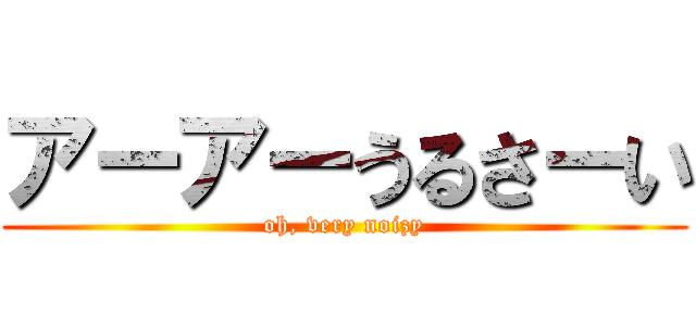 アーアーうるさーい (oh, very noizy)