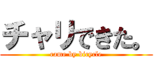 チャリできた。 (came by bicycle)