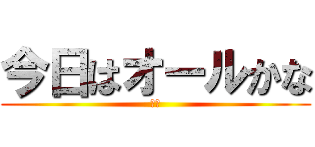 今日はオールかな (え？)
