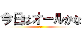 今日はオールかな (え？)