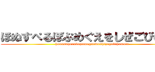 ほぬすぺるぼぷめぐえをしぜごびはもた (honusuperubopumeguewoshizegobihamota)