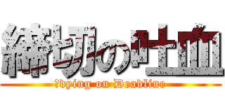 締切の吐血 (　dying on Deadline)