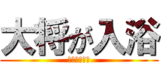 大将が入浴 (長風呂です。)