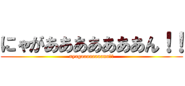 にゃがあああああああん！！ (nyagaaaaaaaann！！)