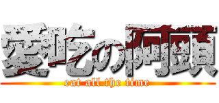 愛吃の阿頭 (eat all the time)