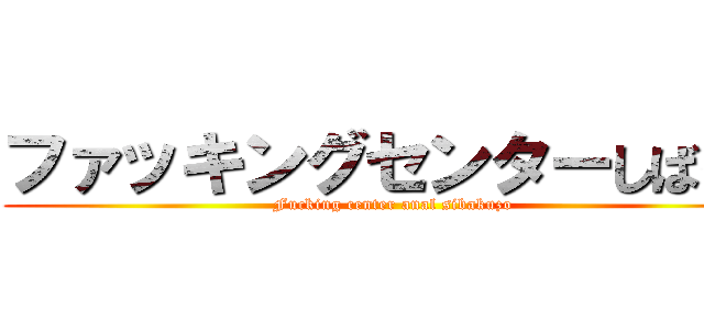 ファッキングセンターしばくぞ (Fucking center anal sibakuzo)