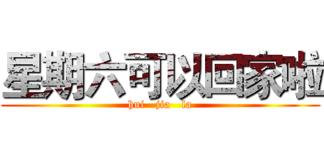 星期六可以回家啦 (hui   jia   la)