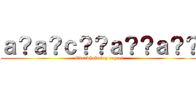 ａ？ａ？ｃ？？ａ？？ａ？？ (Overwhelming regret)