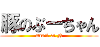豚のぶーちゃん (attack on N)
