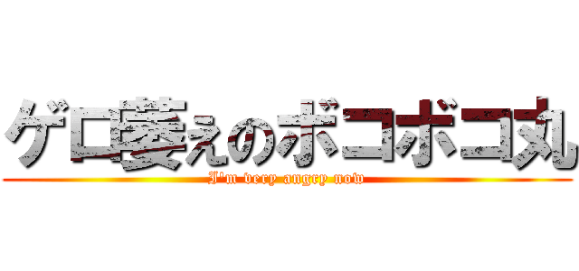 ゲロ萎えのボコボコ丸 (I\'m very angry now)