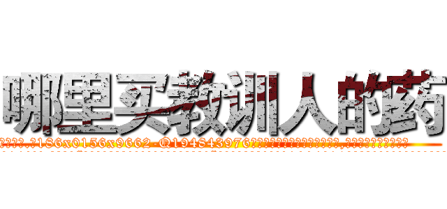 哪里买教训人的药 (哪里买教训人的药【电.话186x0156x9662-Q194843976林氏药业】我们做的是长期生意,靠的是老客户长期支持
参考消息网2月20日报道 韩媒称，“剩女多、离婚率高的城市，房价一定会上涨。”这是中国经济学家金岩石2016年12月参加在上海举行的房地产相关论坛时说的话。
)