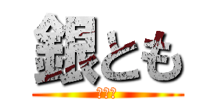 銀とも (銀とも)