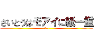 さいとうはモアイに紙一重 (oh...)