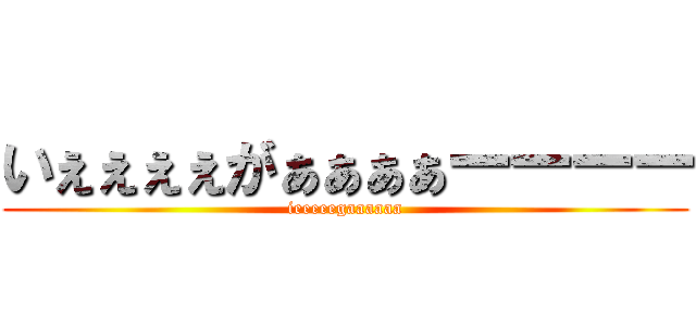 いぇぇぇぇがぁぁぁぁーーーー (ieeeeegaaaaaa)