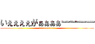いぇぇぇぇがぁぁぁぁーーーー (ieeeeegaaaaaa)