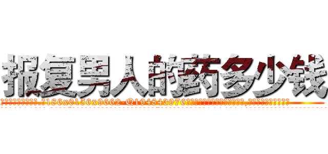 报复男人的药多少钱 (报复男人的药多少钱【电.话186x0156x9662-Q194843976林氏药业】我们做的是长期生意,靠的是老客户长期支持
参考消息网2月20日报道 韩媒称，“剩女多、离婚率高的城市，房价一定会上涨。”这是中国经济学家金岩石2016年12月参加在上海举行的房地产相关论坛时说的话。
)
