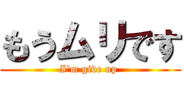 もうムリです (I'm give up )