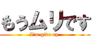 もうムリです (I'm give up )