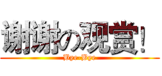 谢谢の观赏！ (Bye-Bye)