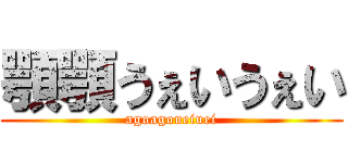 顎顎うぇいうぇい (agoagoueiuei)