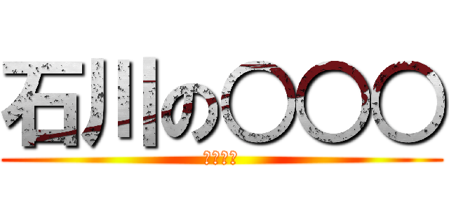 石川の○○○ (しねぇー)