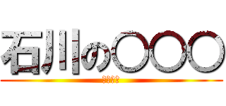 石川の○○○ (しねぇー)