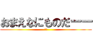 おまえなにものだーー (は？)