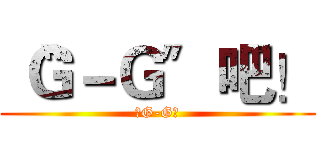 〝Ｇ－Ｇ〞吧！ (〝G-G〞)