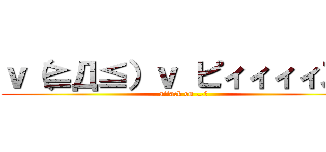 ｖ（≧Д≦）ｖ ピィィィィス！ (attack on …。)