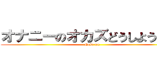 オナニーのオカズどうしよう・・・ (Help me)