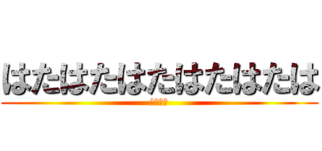 はたはたはたはたはたは (あほたや)