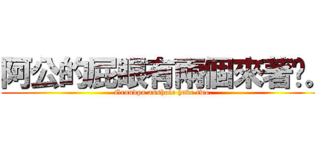 阿公的屁眼有兩個來著呢。 (Grandpa asshole have two.)