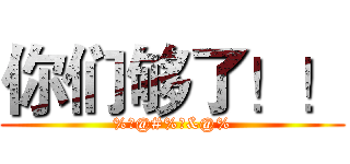 你们够了！！ (%￥@#%￥&@%)