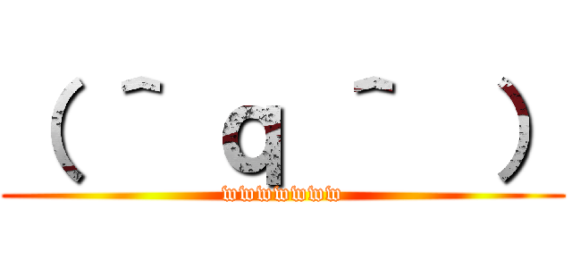 （ ＾ ｑ ＾  ） (wwwwwww)