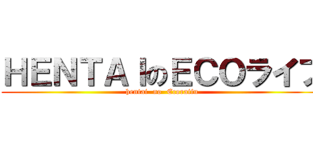 ＨＥＮＴＡＩのＥＣＯライフ (hentai  no  Ecoraifu)