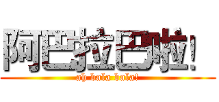 阿巴拉巴啦！ (ah bala bala!)