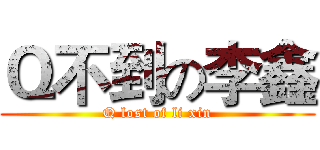 Ｑ不到の李鑫 (Q lost of li xin)