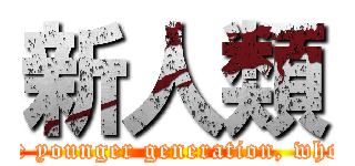 新人類 (new breed of humans (used to refer to the younger generation, who have different ideals and sensibilities))